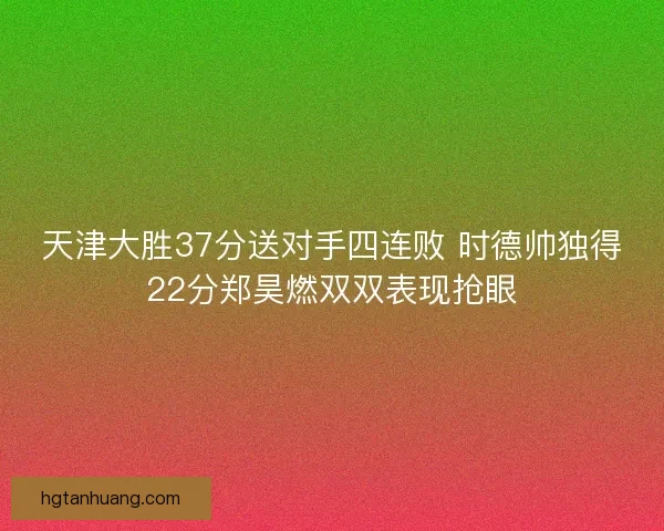 天津大胜37分送对手四连败 时德帅独得22分郑昊燃双双表现抢眼