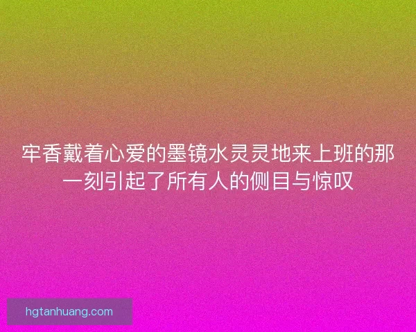 牢香戴着心爱的墨镜水灵灵地来上班的那一刻引起了所有人的侧目与惊叹