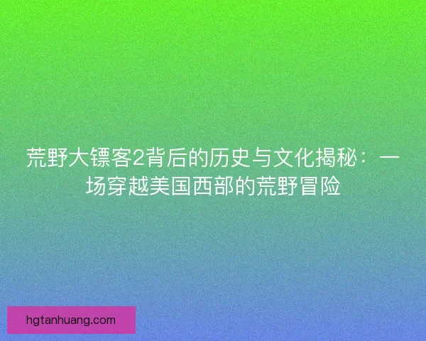 荒野大镖客2背后的历史与文化揭秘：一场穿越美国西部的荒野冒险