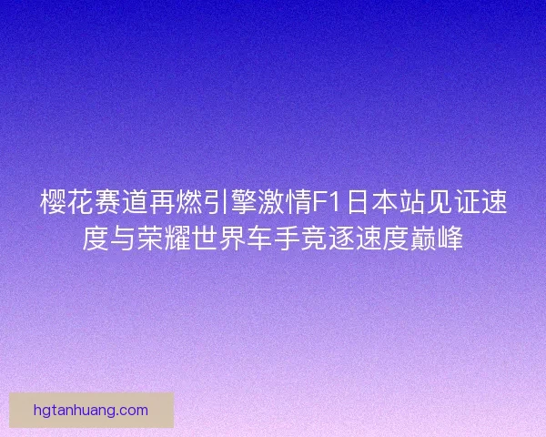 樱花赛道再燃引擎激情F1日本站见证速度与荣耀世界车手竞逐速度巅峰