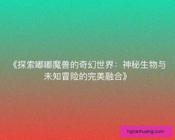 《探索嘟嘟魔兽的奇幻世界：神秘生物与未知冒险的完美融合》