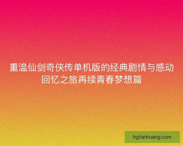 重温仙剑奇侠传单机版的经典剧情与感动回忆之旅再续青春梦想篇