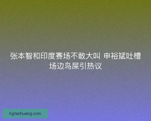 张本智和印度赛场不敢大叫 申裕斌吐槽场边鸟屎引热议
