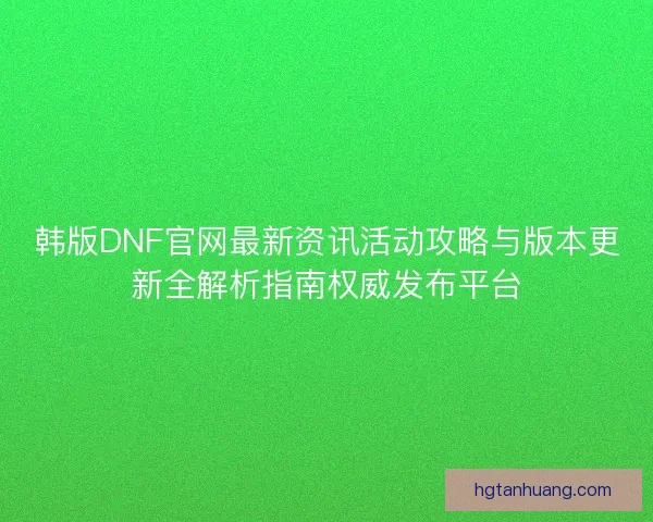 韩版DNF官网最新资讯活动攻略与版本更新全解析指南权威发布平台